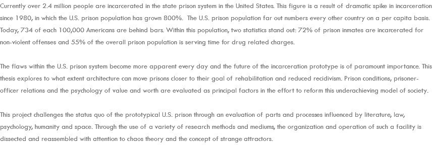 Currently over 2.4 million people are incarcerated in the state prison system in the United States. This figure is a result of dramatic spike in incarceration since 1980, in which the U.S. prison population has grown 800%. The U.S. prison population far out numbers every other country on a per capita basis. Today, 734 of each 100,000 Americans are behind bars. Within this population, two statistics stand out: 72% of prison inmates are incarcerated for non-violent offenses and 55% of the overall prison population is serving time for drug related charges. The flaws within the U.S. prison system become more apparent every day and the future of the incarceration prototype is of paramount importance. This thesis explores to what extent architecture can move prisons closer to their goal of rehabilitation and reduced recidivism. Prison conditions, prisoner-officer relations and the psychology of value and worth are evaluated as principal factors in the effort to reform this underachieving model of society. This project challenges the status quo of the prototypical U.S. prison through an evaluation of parts and processes influenced by literature, law, psychology, humanity and space. Through the use of a variety of research methods and mediums, the organization and operation of such a facility is dissected and reassembled with attention to chaos theory and the concept of strange attractors. 
